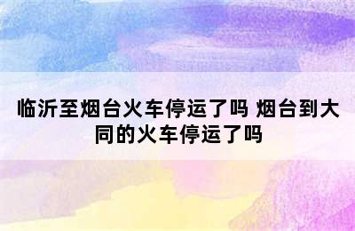 临沂至烟台火车停运了吗 烟台到大同的火车停运了吗